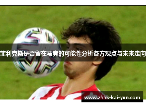 菲利克斯是否留在马竞的可能性分析各方观点与未来走向